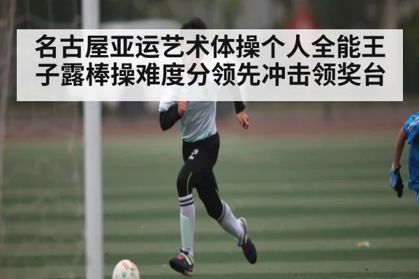 名古屋亚运艺术体操个人全能王子露棒操难度分领先冲击领奖台