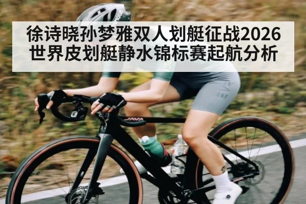 徐诗晓孙梦雅双人划艇征战2026世界皮划艇静水锦标赛起航分析