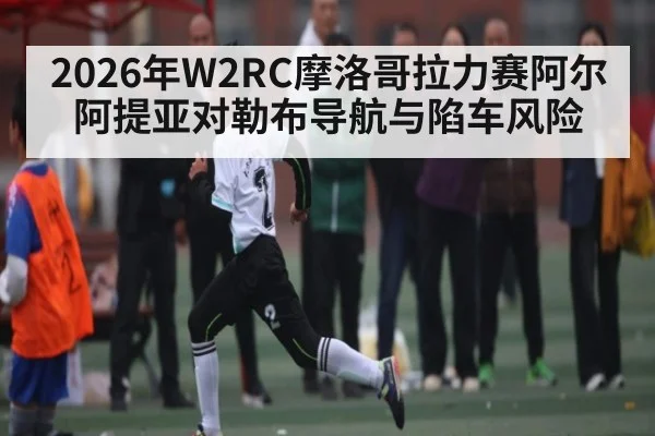 2026年W2RC摩洛哥拉力赛阿尔阿提亚对勒布导航与陷车风险